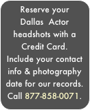 Reserve your Dallas  Actor headshots with a Credit Card.
Include your contact info & photography date for our records. Call 877-858-0071.